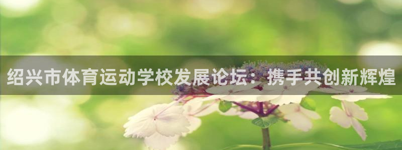杏悦2体育f开户：绍兴市体育运动学校发展论坛：携手共创新辉煌